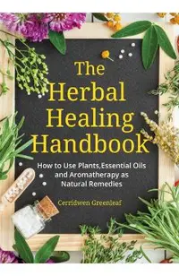 The Herbal Healing Handbook: How to Use Plants, Essential Oils and Aromatherapy as Natural Remedies (Herbal Remedies)