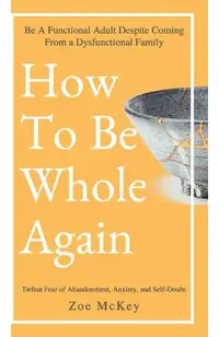 How to Be Whole Again: Defeat Fear of Abandonment, Anxiety, and Self-Doubt. Be an Emotionally Mature Adult Despite Coming from a Dysfunctional Family