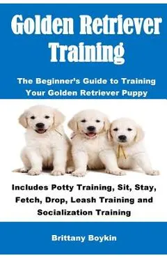 Golden Retriever Training: The Beginner's Guide to Training Your Golden Retriever Puppy: Includes Potty Training, Sit, Stay, Fetch, Drop, Leash T