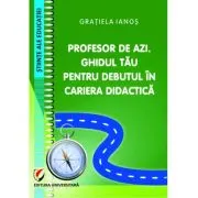 Profesor de azi. Ghidul tau pentru debutul in cariera didactica