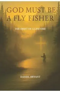 God Must Be A Fly Fisher: The Drift of a Lifetime