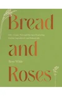 Bread and Roses: 100+ Grain Forward Recipes Featuring Global Ingredients and Botanicals