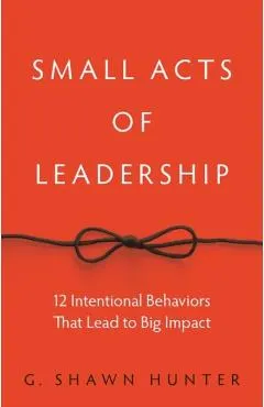 Small Acts of Leadership: 12 Intentional Behaviors That Lead to Big Impact