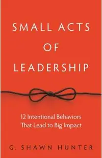 Small Acts of Leadership: 12 Intentional Behaviors That Lead to Big Impact