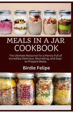 Meals in a Jar Cookbook: The ultimate Resource for a Pantry full of Incredible, Delicious, Nourishing, and Easy-to-Prepare Meals.