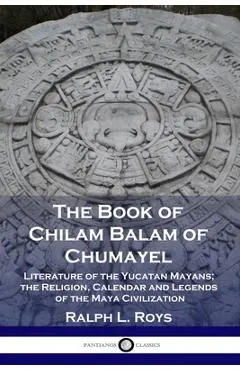 The Book of Chilam Balam of Chumayel: Literature of the Yucatan Mayans; the Religion, Calendar and Legends of the Maya Civilization