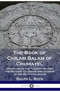 The Book of Chilam Balam of Chumayel: Literature of the Yucatan Mayans; the Religion, Calendar and Legends of the Maya Civilization