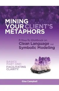 Mining Your Client's Metaphors: A How-To Workbook on Clean Language and Symbolic Modeling, Basics Part I: Facilitating Clarity