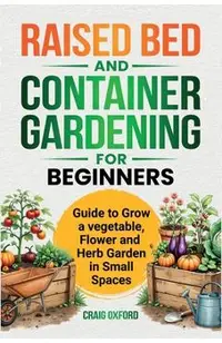 Raised Bed and Container Gardening for Beginners: Guide to Grow Vegetable, Flower and Herb Garden in Small Spaces