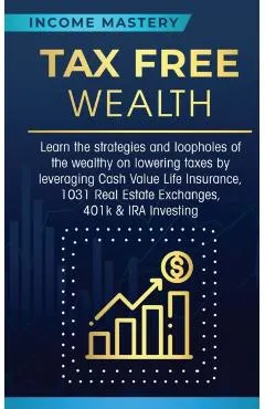 Tax Free Wealth: Learn the strategies and loopholes of the wealthy on lowering taxes by leveraging Cash Value Life Insurance, 1031 Real