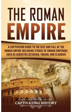 The Roman Empire: A Captivating Guide to the Rise and Fall of the Roman Empire Including Stories of Roman Emperors Such as Augustus Octa