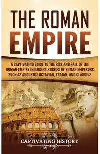 The Roman Empire: A Captivating Guide to the Rise and Fall of the Roman Empire Including Stories of Roman Emperors Such as Augustus Octa