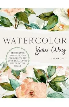 Watercolor Your Way: Techniques, Palettes, and Projects to Fit Your Skill Level and Creative Goals