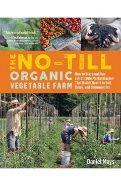 The No-Till Organic Vegetable Farm: How to Start and Run a Profitable Market Garden That Builds Health in Soil, Crops, and Communities