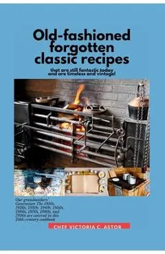 Old-fashioned forgotten classic recipes that are still fantastic today and are timeless and vintage!: Our grandmothers' Generation1910s - 1940s, 1950s