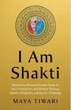 I Am Shakti: Reclaiming Women's Innate Power to Heal Themselves and Restore Balance, Health, Prosperity, and Joy for All Beings