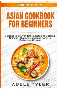 Asian Cookbook For Beginners: 3 Books In 1: Over 300 Recipes For Cooking Chinese, Thai And Japanese Food To Perfection At Home