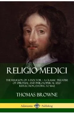 Religio Medici: The Religion of a Doctor - a Classic Treatise of Spiritual and Philosophical Self-Reflection, dating to 1642