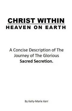 Christ Within - Heaven on Earth: A Concise Description of The Journey of The Glorious Sacred Secretion