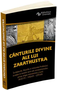 Canturile divine ale lui Zarathustra. Invataturile, filosofia si misiunea Profetului revelate in textele sacre ale zoroastrismului, prima religie monoteista a lumii: AVESTA