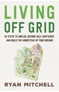 Living Off Grid: 50 Steps to Unplug, Become Self-Sufficient, and Build the Homestead of Your Dreams
