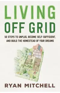 Living Off Grid: 50 Steps to Unplug, Become Self-Sufficient, and Build the Homestead of Your Dreams