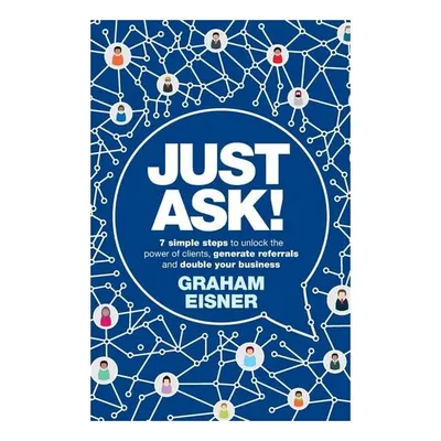 Just Ask!: 7 Simple Steps To Unlock The Power Of Clients, Generate Referrals & Double Your Business