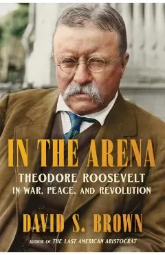 In the Arena: Theodore Roosevelt in War, Peace, and Revolution