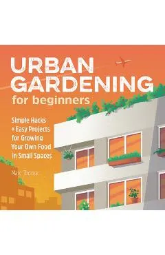Urban Gardening for Beginners: Simple Hacks and Easy Projects for Growing Your Own Food in Small Spaces