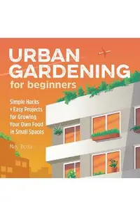 Urban Gardening for Beginners: Simple Hacks and Easy Projects for Growing Your Own Food in Small Spaces