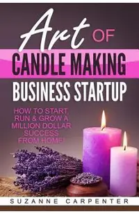 Art Of Candle Making Business Startup: How to Start, Run & Grow a Million Dollar Success From Home!