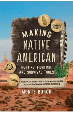 Making Native American Hunting, Fighting, and Survival Tools: A Fully Illustrated Guide to Creating Arrowheads, Axes, and Other Early American Impleme