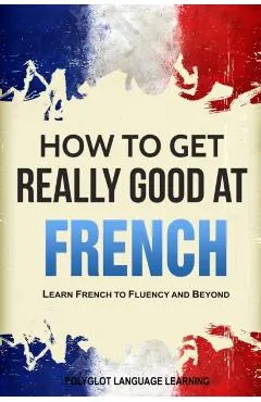 How to Get Really Good at French: Learn French to Fluency and Beyond