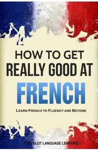How to Get Really Good at French: Learn French to Fluency and Beyond