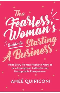 The Fearless Woman's Guide to Starting a Business: What Every Woman Needs to Know to Be a Courageous, Authentic and Unstoppable Entrepreneur