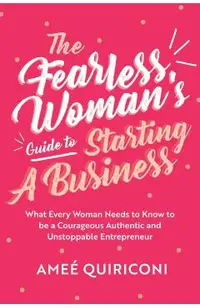 The Fearless Woman's Guide to Starting a Business: What Every Woman Needs to Know to Be a Courageous, Authentic and Unstoppable Entrepreneur
