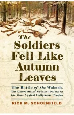 The Soldiers Fell Like Autumn Leaves: The Battle of the Wabash, the United States' Greatest Defeat in the Wars Against Indigenous Peoples