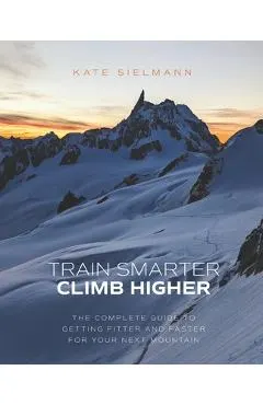 Train Smarter, Climb Higher: The Complete Guide to Getting Fitter and Faster for Your Next Mountain