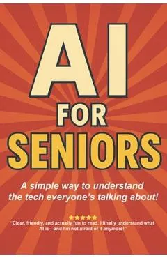 AI for Seniors: A Friendly Guide to the Future You're Already Living In: Understand Artificial Intelligence Without the Jargon-Smart Tips for Everyday