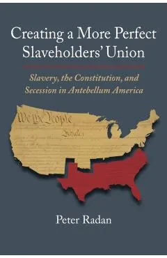 Creating a More Perfect Slaveholders' Union: Slavery, the Constitution, and Secession in Antebellum America
