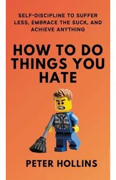 How To Do Things You Hate: Self-Discipline to Suffer Less, Embrace the Suck, and Achieve Anything