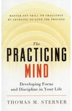 The Practicing Mind: Developing Focus and Discipline in Your Life -- Master Any Skill or Challenge by Learning to Love the Process