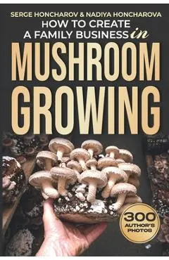 How to Create a Family Business in Mushroom Growing: Our Family Farm for Growing Delicious and Medicinal Mushrooms Growing Exotic Mushrooms for Beginn
