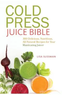 Cold Press Juice Bible: 300 Delicious, Nutritious, All-Natural Recipes for Your Masticating Juicer