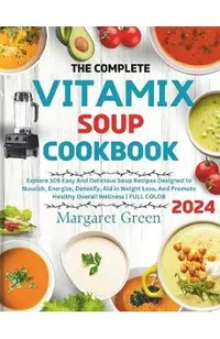 The Complete Vitamix Blender Soup Cookbook: Explore 105 Easy And Delicious Soup Recipes Designed to Nourish, Energize, Detoxify, Aid in Weight Loss, A
