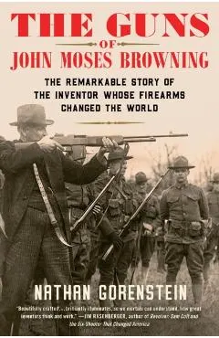 The Guns of John Moses Browning: The Remarkable Story of the Inventor Whose Firearms Changed the World