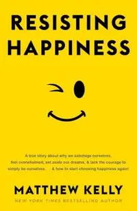 Resisting Happiness: A True Story about Why We Sabotage Ourselves, Feel Overwhelmed, Set Aside Our Dreams, and Lack the Courage to Simply B