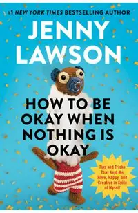 How to Be Okay When Nothing Is Okay: Tips and Tricks That Kept Me Alive, Happy, and Creative in Spite of Myself