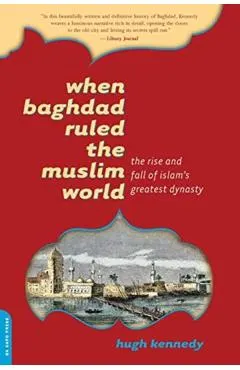 When Baghdad Ruled the Muslim World: The Rise and Fall of Islam's Greatest Dynasty