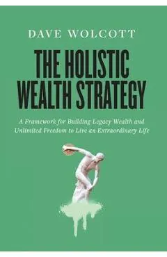 The Holistic Wealth Strategy: A Framework for Building Legacy Wealth and Unlimited Freedom to Live an Extraordinary Life